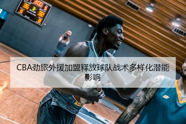 CBA劲旅外援加盟释放球队战术多样化潜能影响（GrandLisboaMacau）